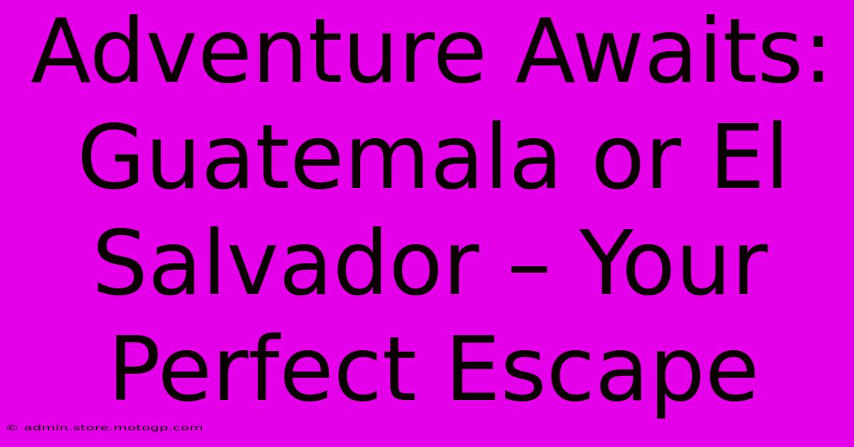 Adventure Awaits: Guatemala Or El Salvador – Your Perfect Escape