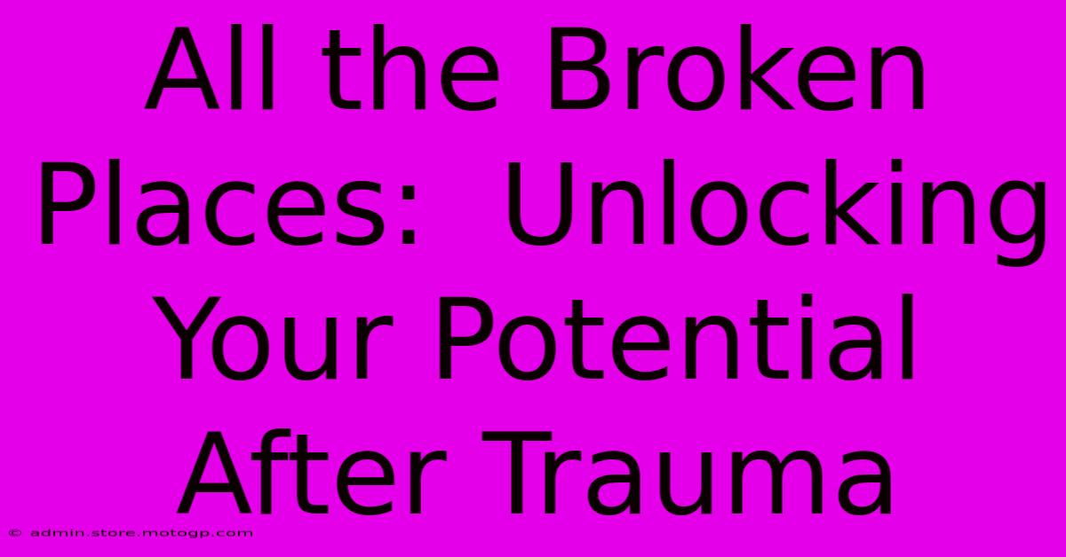 All The Broken Places:  Unlocking Your Potential After Trauma