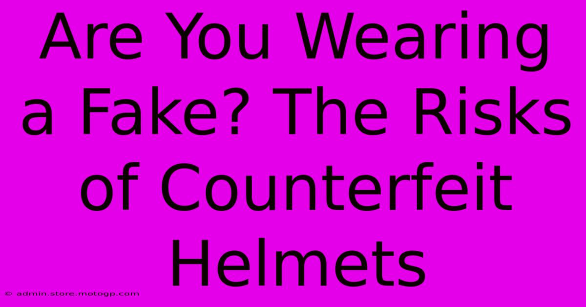 Are You Wearing A Fake? The Risks Of Counterfeit Helmets