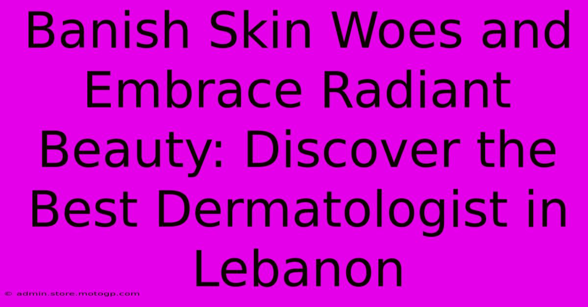 Banish Skin Woes And Embrace Radiant Beauty: Discover The Best Dermatologist In Lebanon