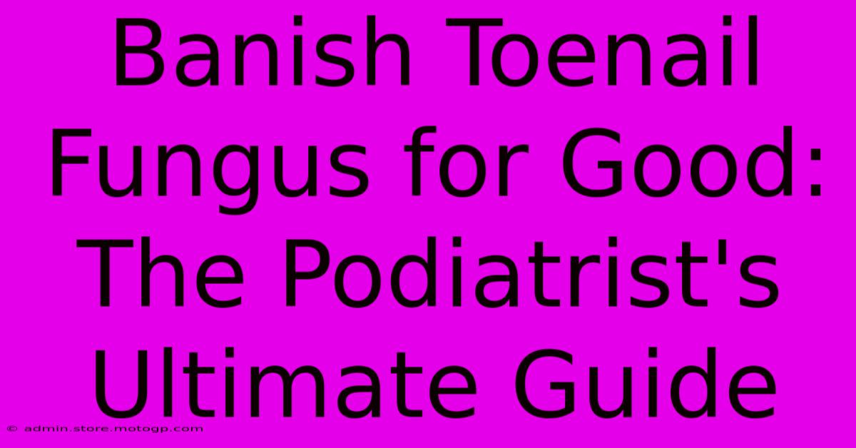 Banish Toenail Fungus For Good: The Podiatrist's Ultimate Guide