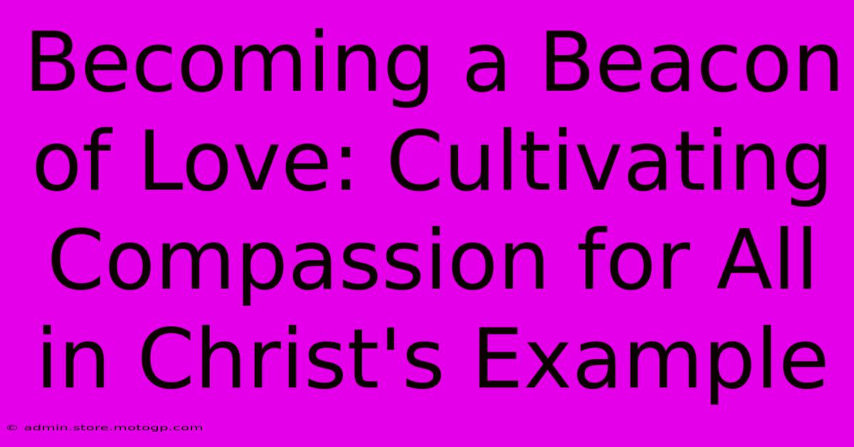 Becoming A Beacon Of Love: Cultivating Compassion For All In Christ's Example