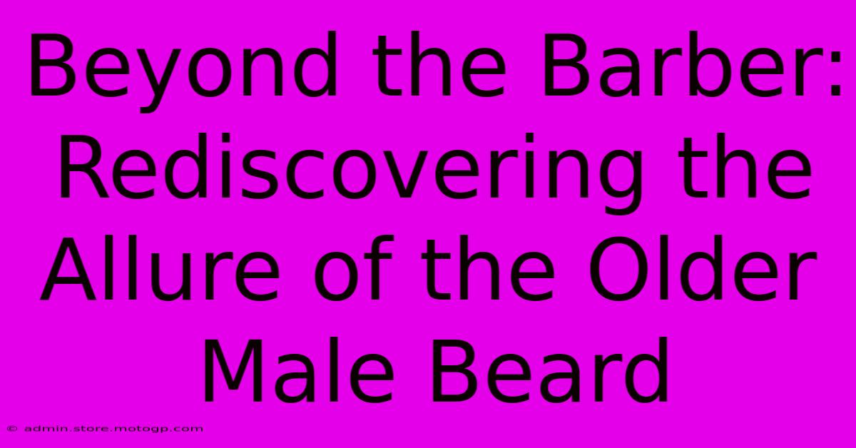 Beyond The Barber: Rediscovering The Allure Of The Older Male Beard