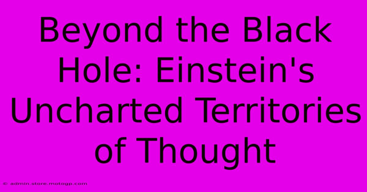 Beyond The Black Hole: Einstein's Uncharted Territories Of Thought