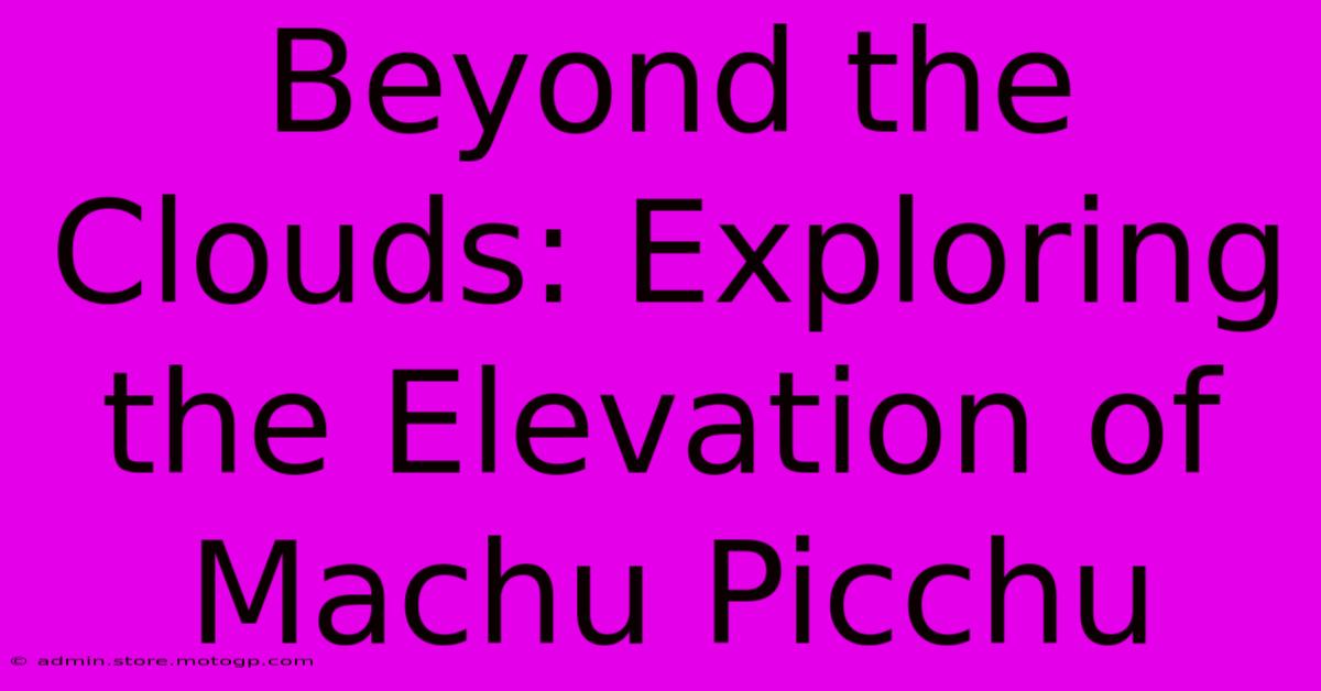 Beyond The Clouds: Exploring The Elevation Of Machu Picchu