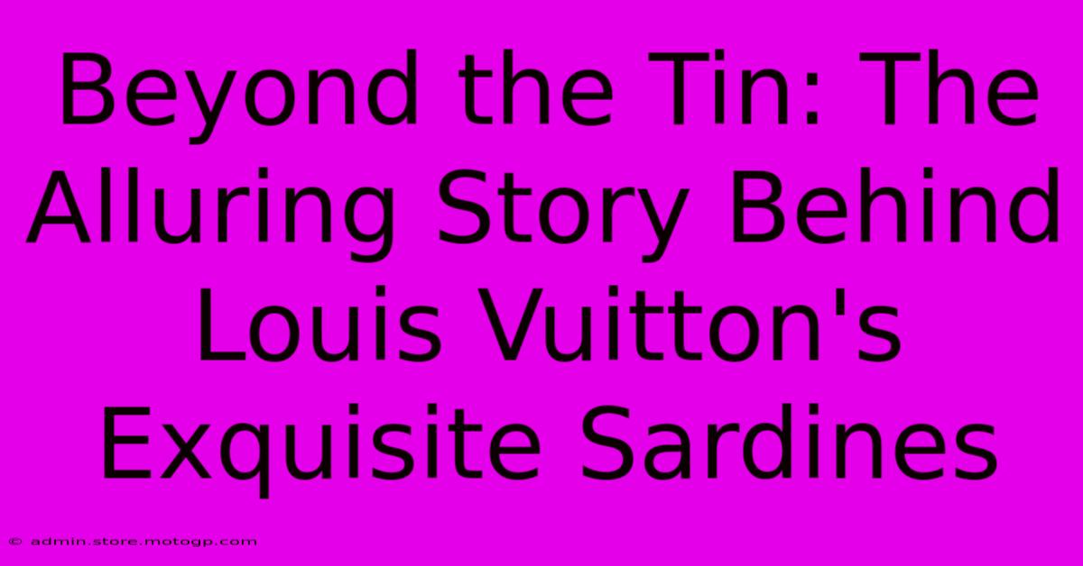 Beyond The Tin: The Alluring Story Behind Louis Vuitton's Exquisite Sardines