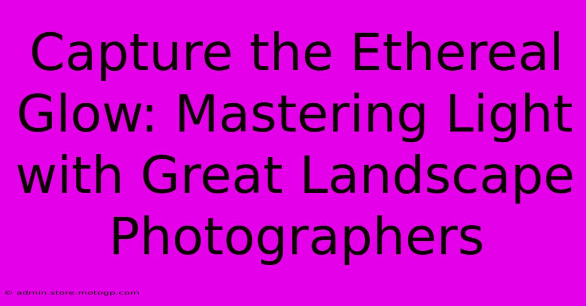 Capture The Ethereal Glow: Mastering Light With Great Landscape Photographers