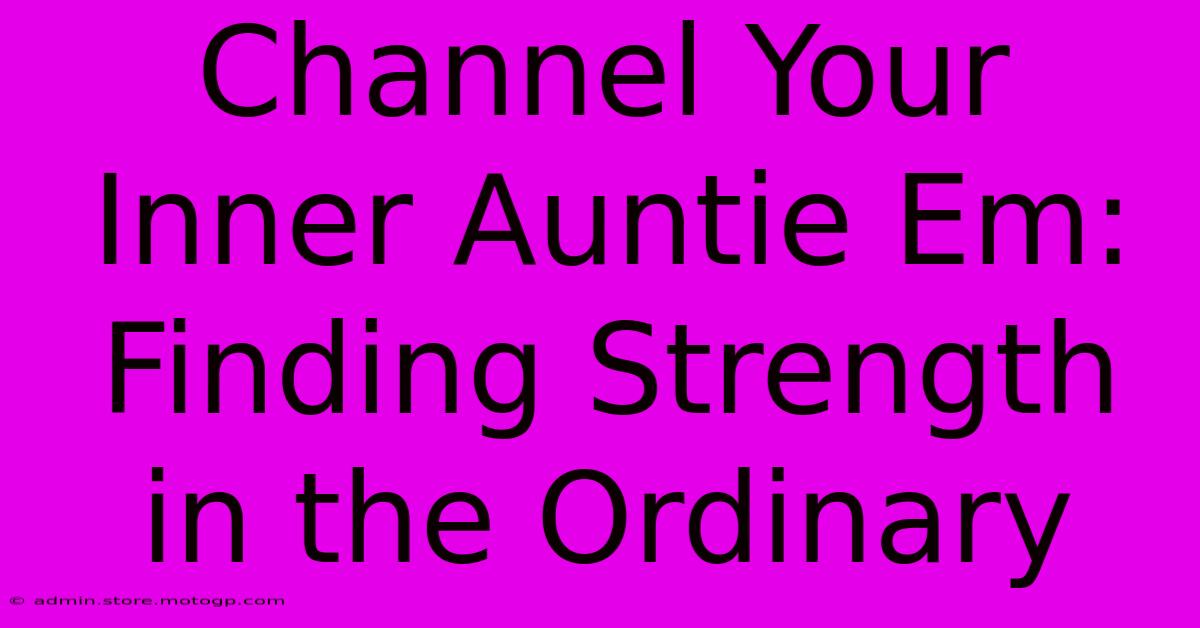 Channel Your Inner Auntie Em: Finding Strength In The Ordinary