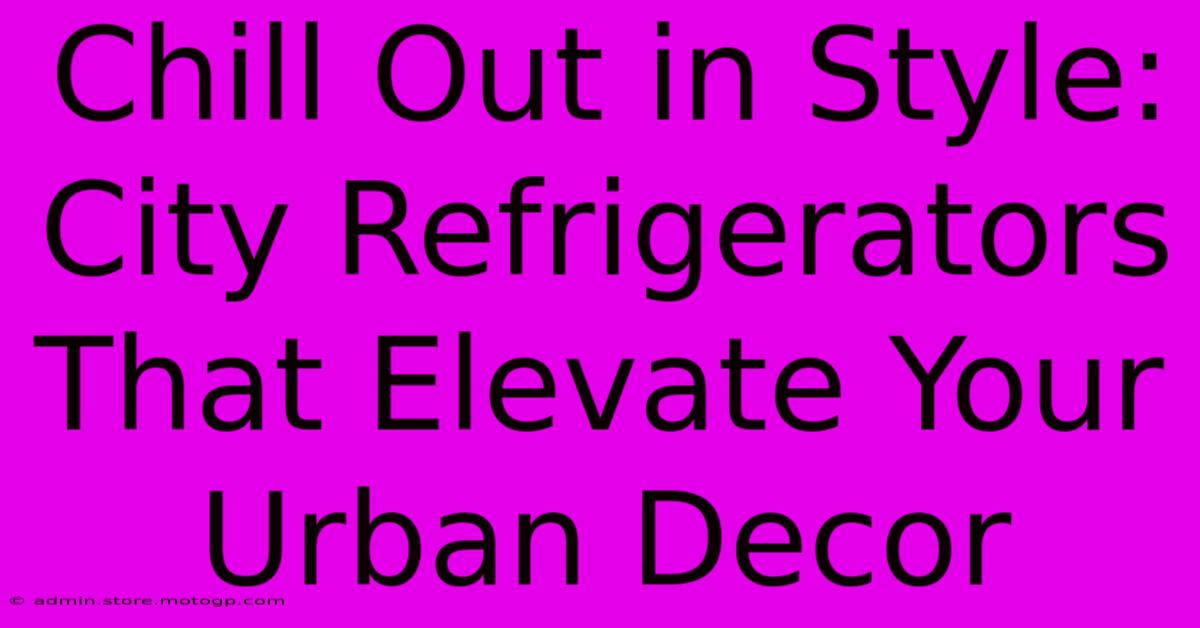 Chill Out In Style: City Refrigerators That Elevate Your Urban Decor