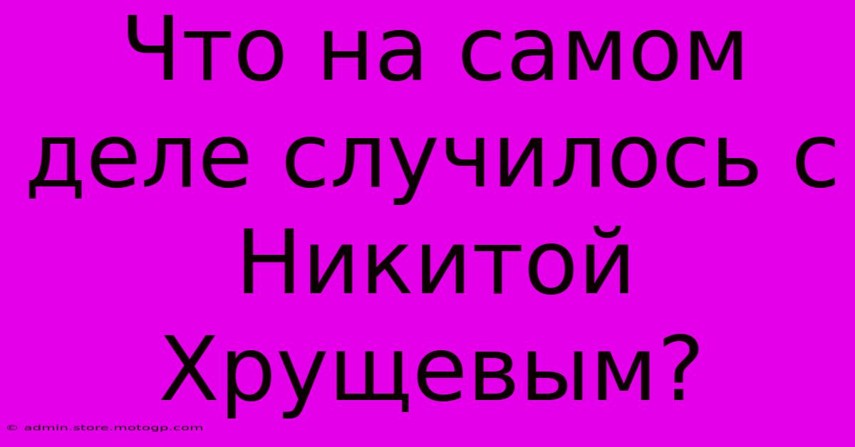 Что На Самом Деле Случилось С Никитой Хрущевым?