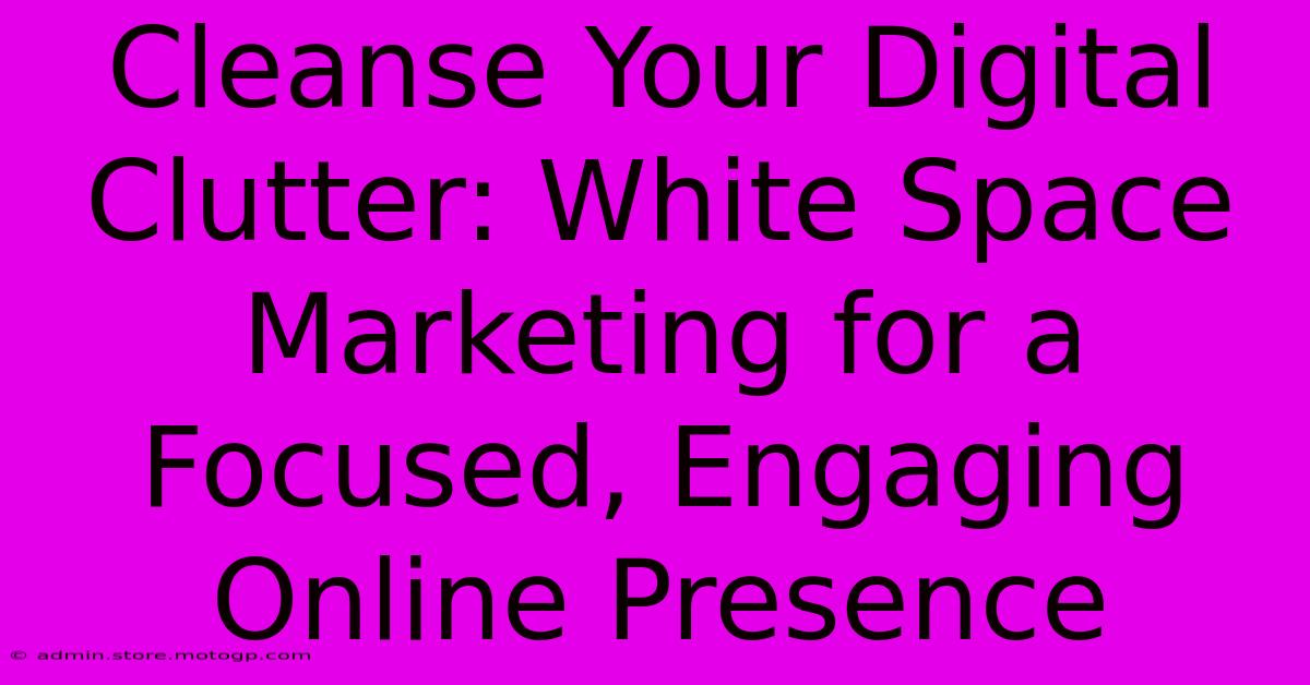 Cleanse Your Digital Clutter: White Space Marketing For A Focused, Engaging Online Presence