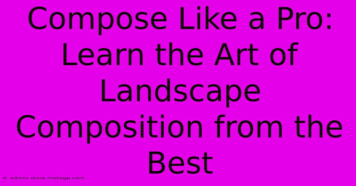 Compose Like A Pro: Learn The Art Of Landscape Composition From The Best