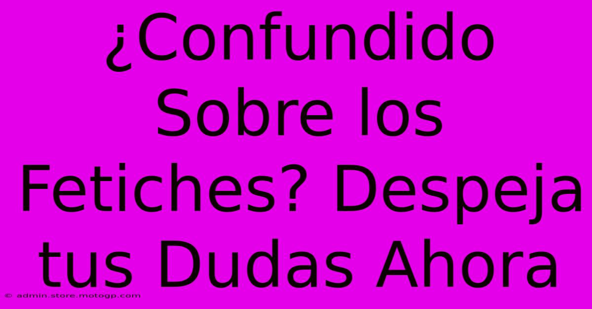 ¿Confundido Sobre Los Fetiches? Despeja Tus Dudas Ahora