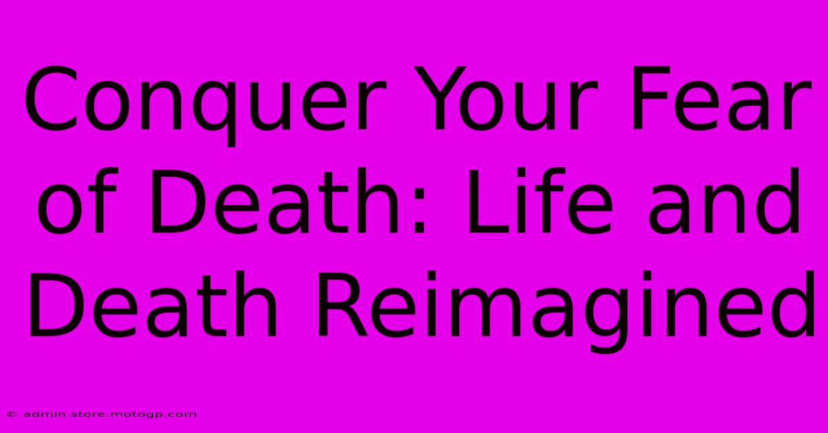 Conquer Your Fear Of Death: Life And Death Reimagined