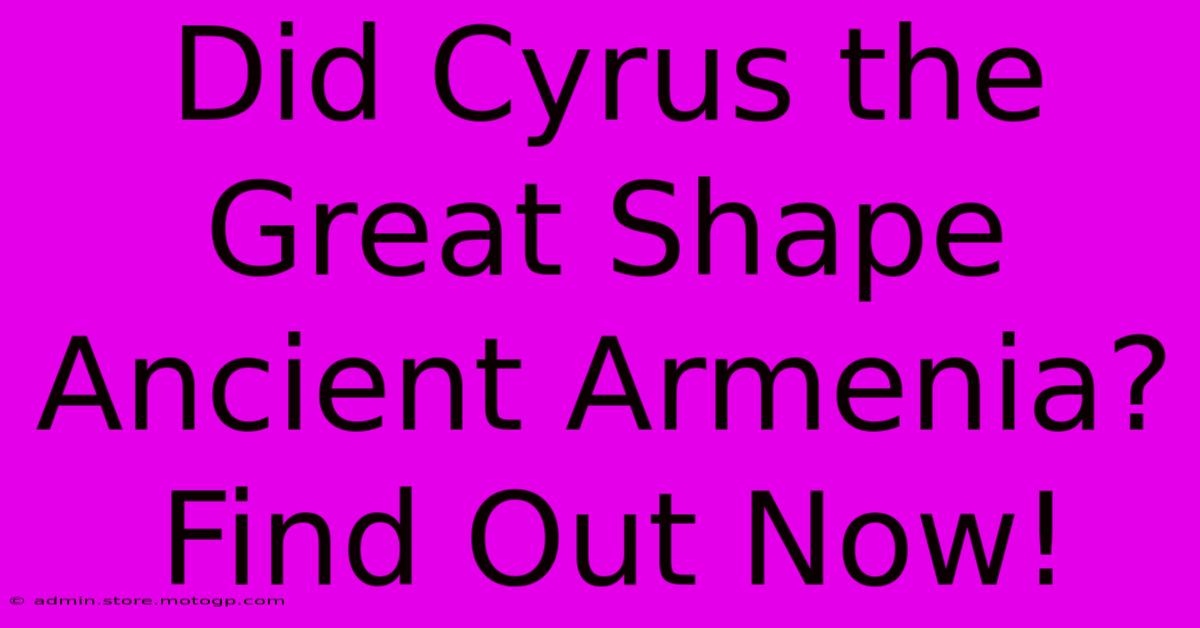 Did Cyrus The Great Shape Ancient Armenia? Find Out Now!