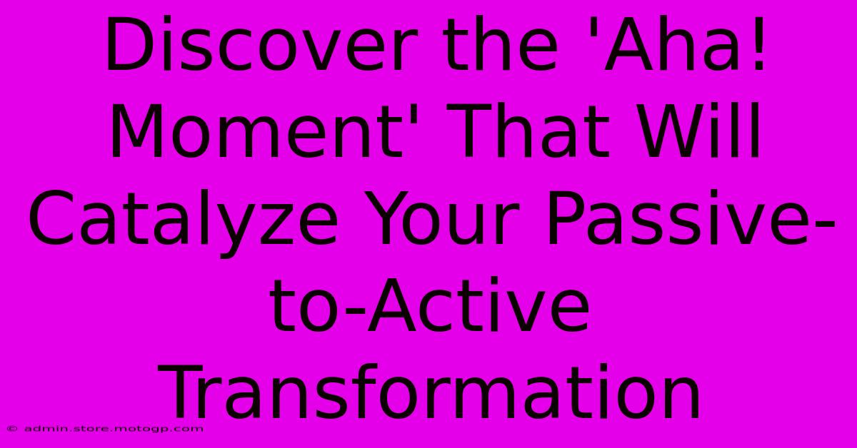 Discover The 'Aha! Moment' That Will Catalyze Your Passive-to-Active Transformation