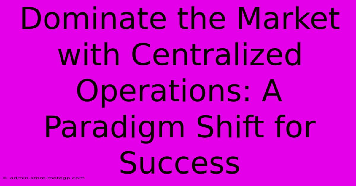 Dominate The Market With Centralized Operations: A Paradigm Shift For Success