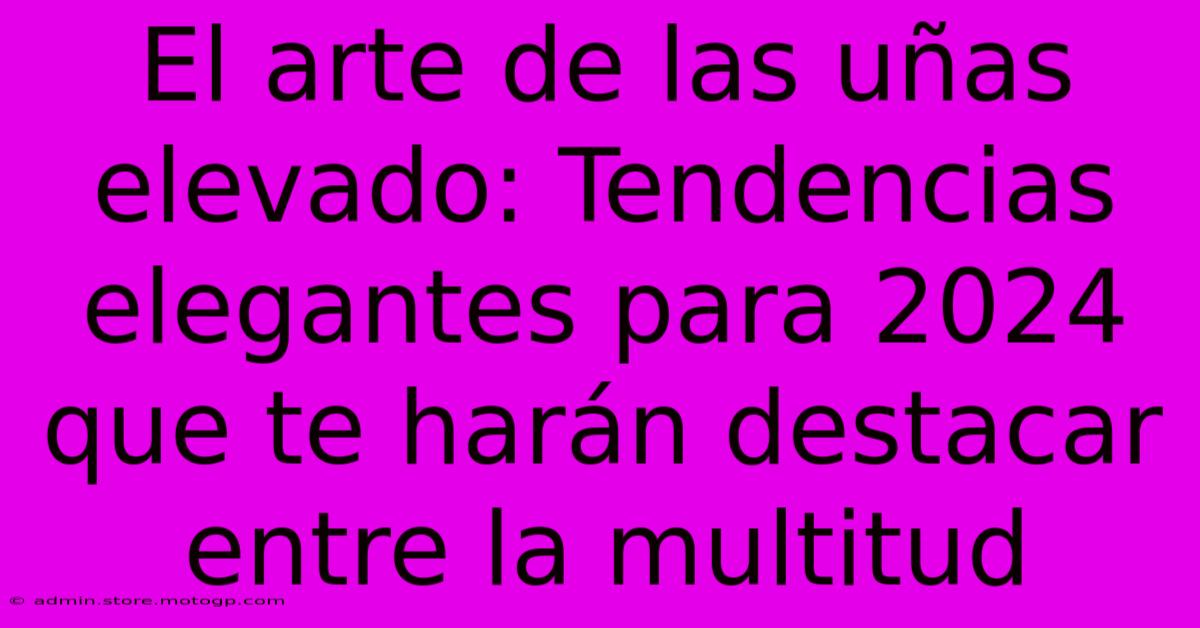 El Arte De Las Uñas Elevado: Tendencias Elegantes Para 2024 Que Te Harán Destacar Entre La Multitud