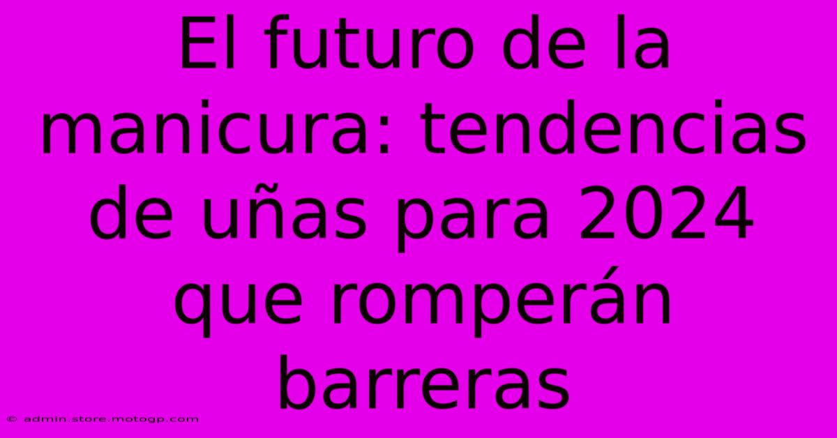 El Futuro De La Manicura: Tendencias De Uñas Para 2024 Que Romperán Barreras