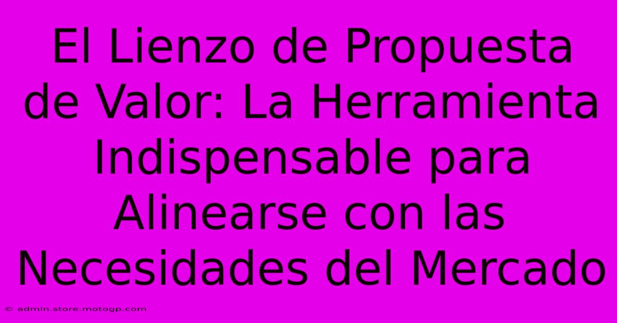 El Lienzo De Propuesta De Valor: La Herramienta Indispensable Para Alinearse Con Las Necesidades Del Mercado