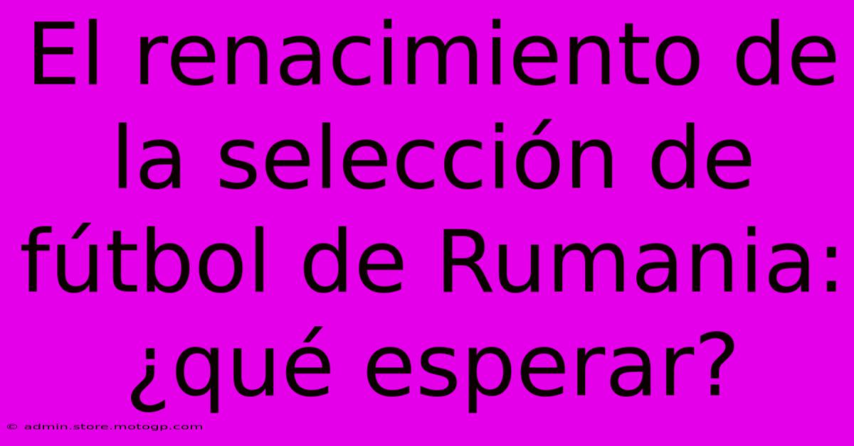 El Renacimiento De La Selección De Fútbol De Rumania: ¿qué Esperar?