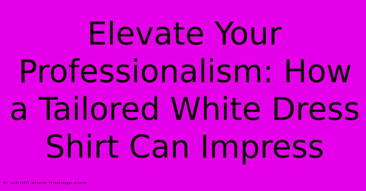 Elevate Your Professionalism: How A Tailored White Dress Shirt Can Impress