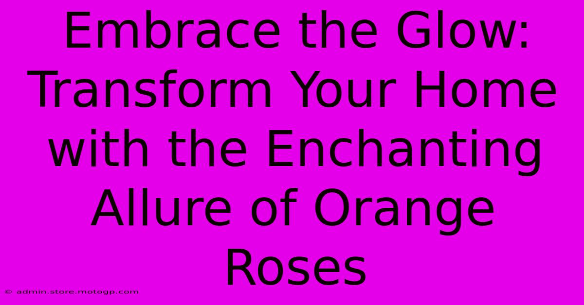 Embrace The Glow: Transform Your Home With The Enchanting Allure Of Orange Roses