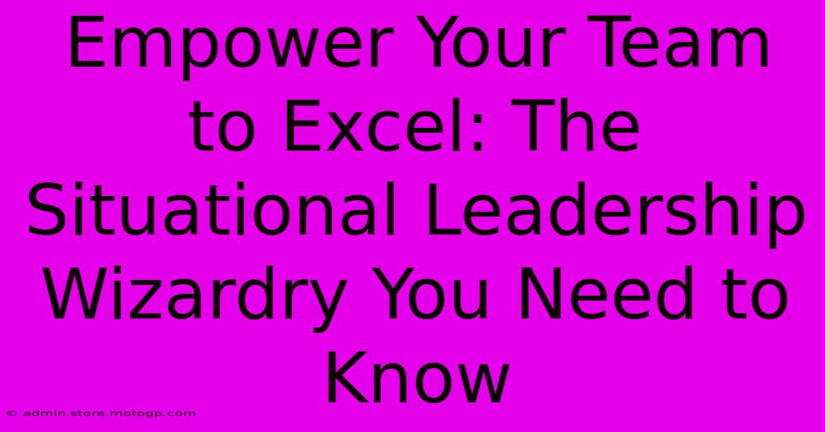 Empower Your Team To Excel: The Situational Leadership Wizardry You Need To Know