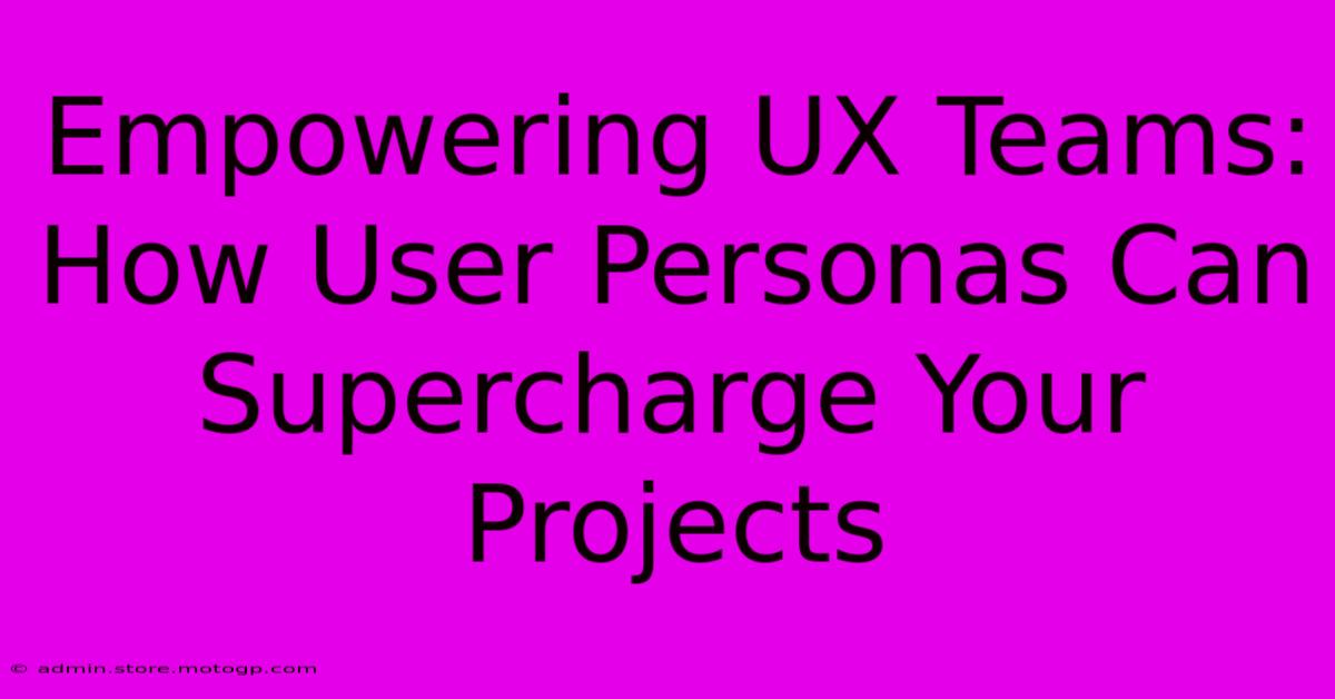 Empowering UX Teams: How User Personas Can Supercharge Your Projects