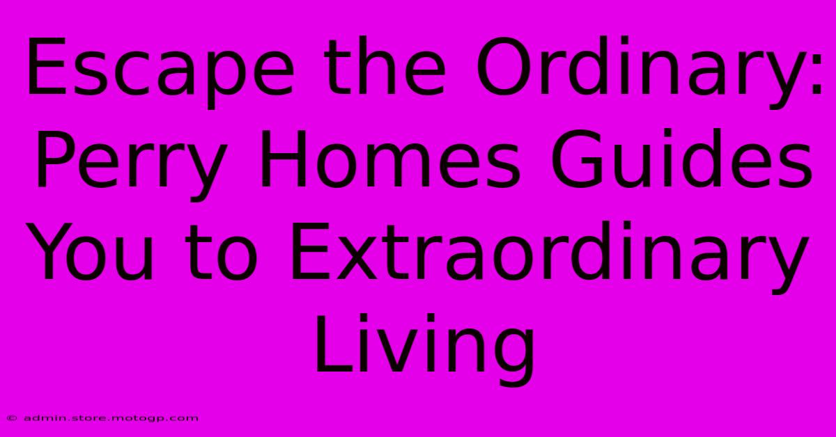 Escape The Ordinary: Perry Homes Guides You To Extraordinary Living