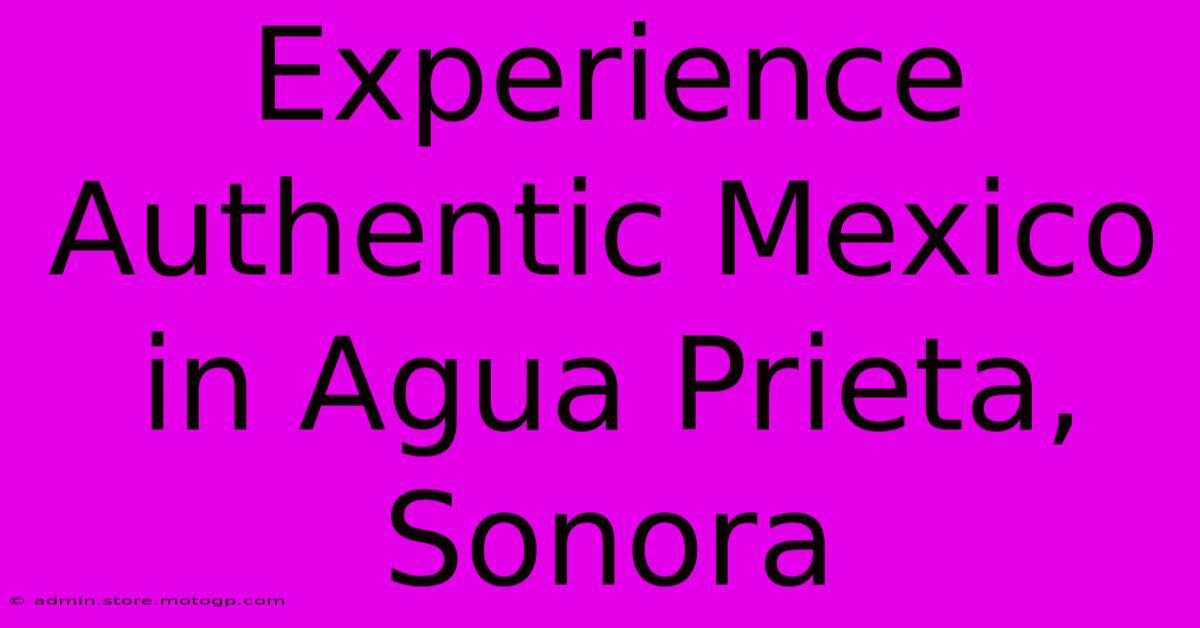 Experience Authentic Mexico In Agua Prieta, Sonora