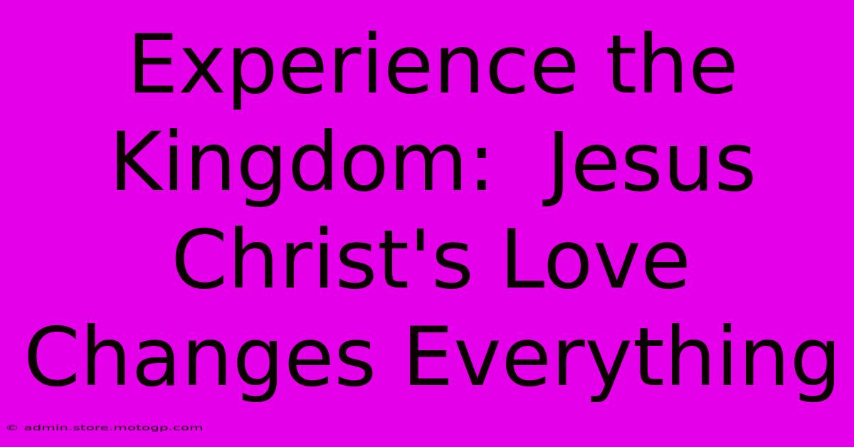 Experience The Kingdom:  Jesus Christ's Love Changes Everything