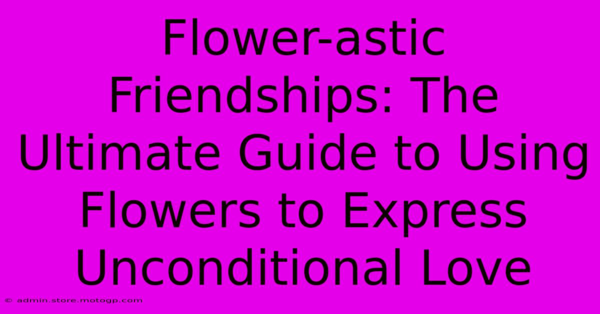 Flower-astic Friendships: The Ultimate Guide To Using Flowers To Express Unconditional Love