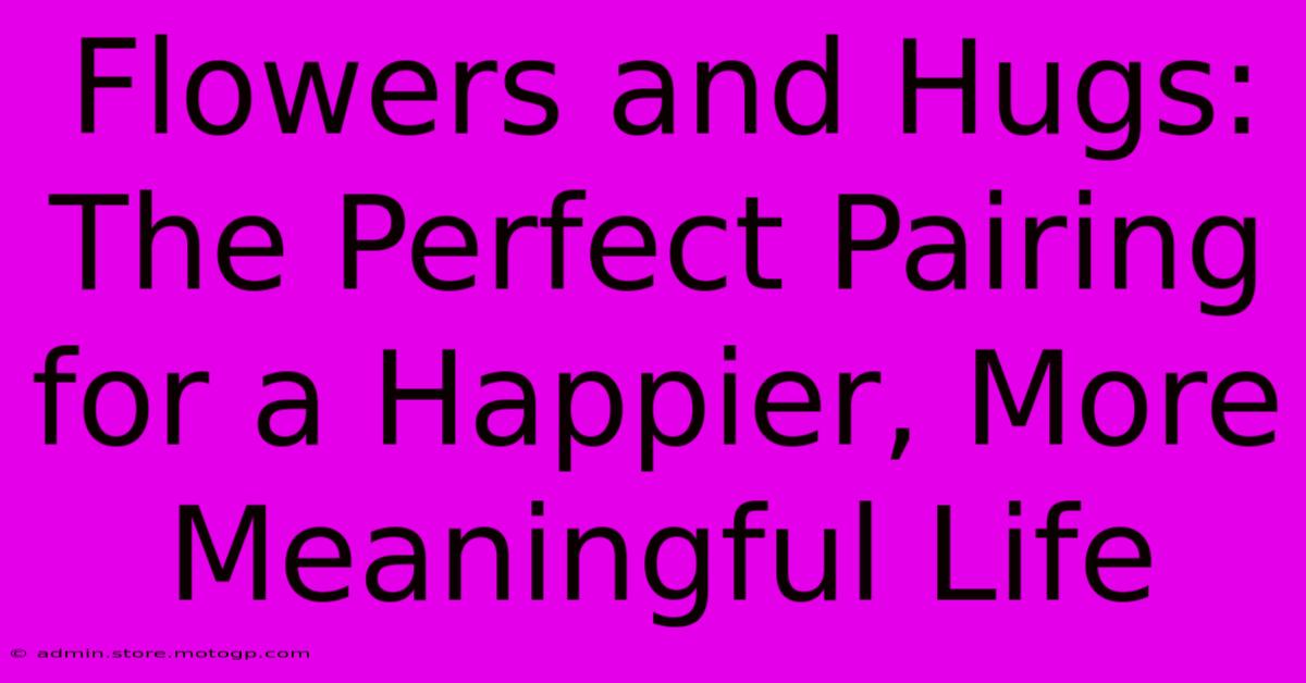 Flowers And Hugs: The Perfect Pairing For A Happier, More Meaningful Life