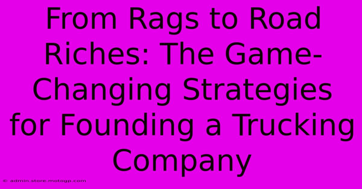 From Rags To Road Riches: The Game-Changing Strategies For Founding A Trucking Company