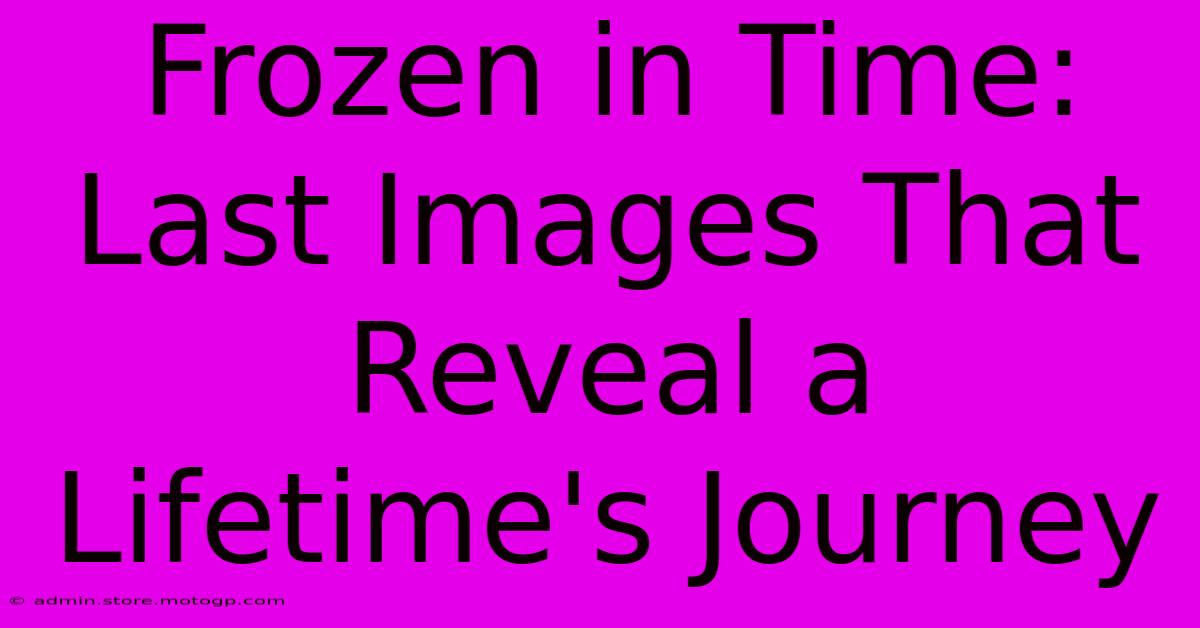 Frozen In Time: Last Images That Reveal A Lifetime's Journey