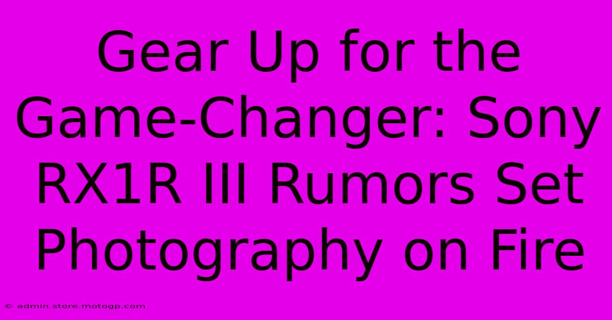 Gear Up For The Game-Changer: Sony RX1R III Rumors Set Photography On Fire