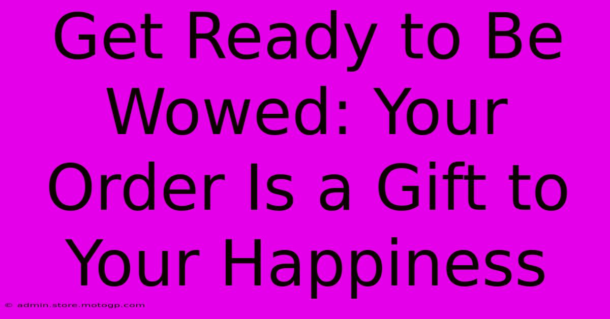 Get Ready To Be Wowed: Your Order Is A Gift To Your Happiness