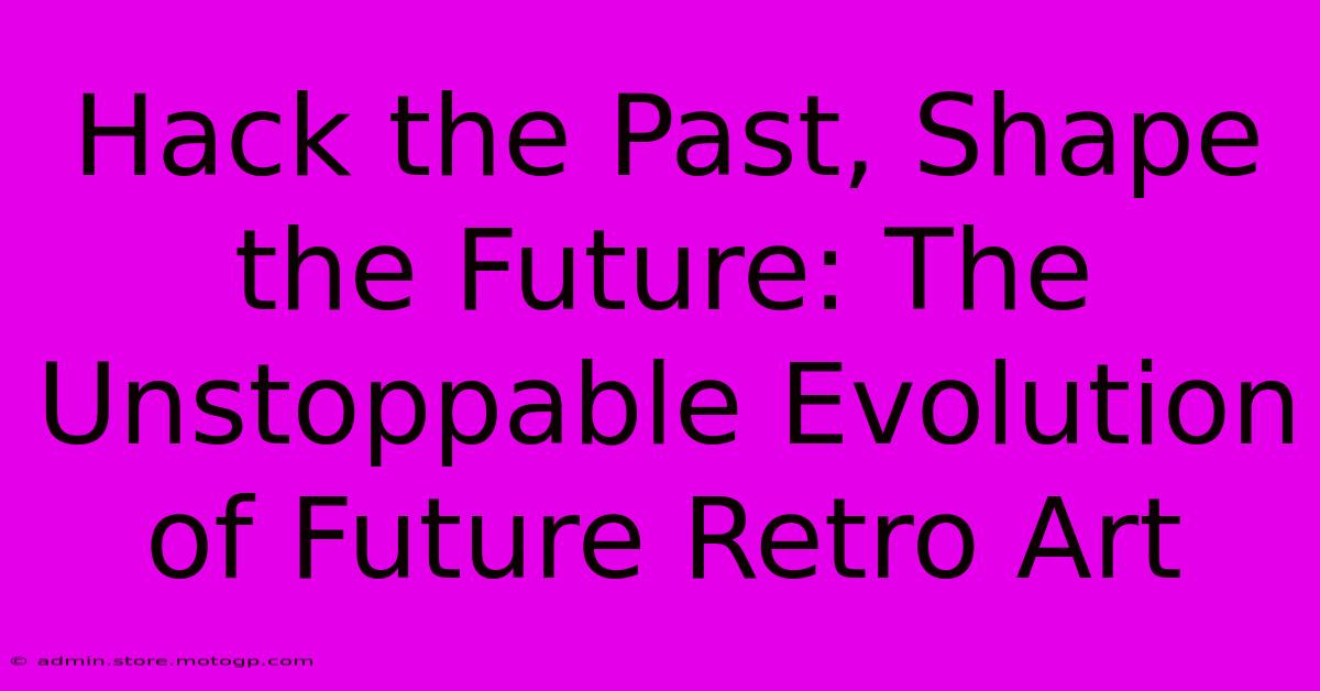 Hack The Past, Shape The Future: The Unstoppable Evolution Of Future Retro Art