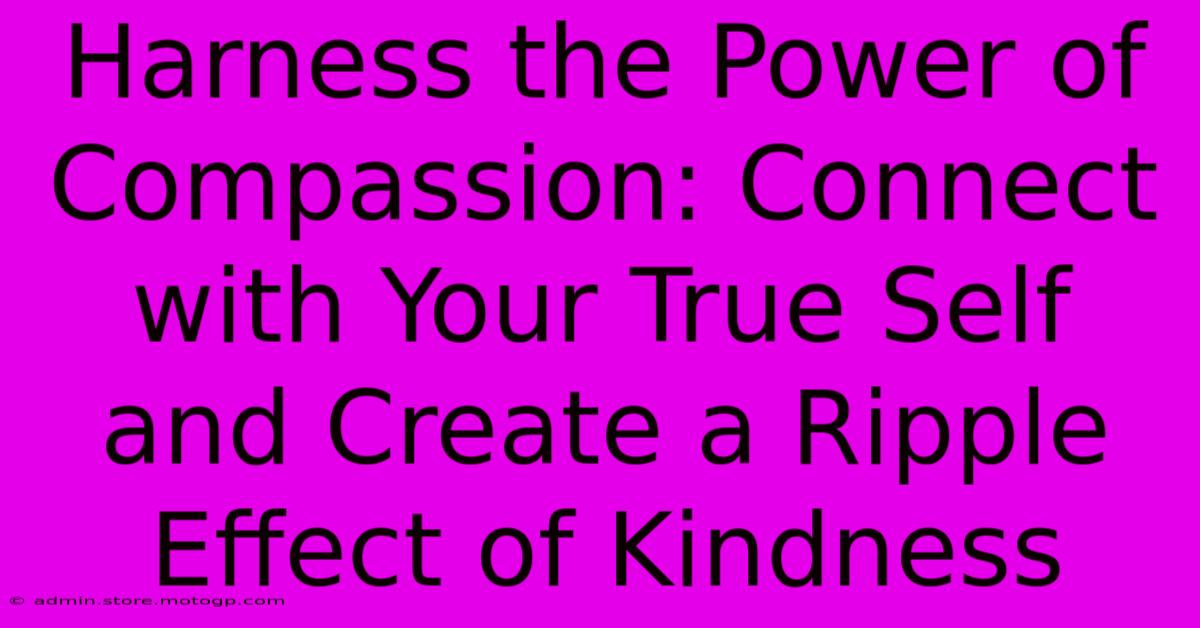 Harness The Power Of Compassion: Connect With Your True Self And Create A Ripple Effect Of Kindness