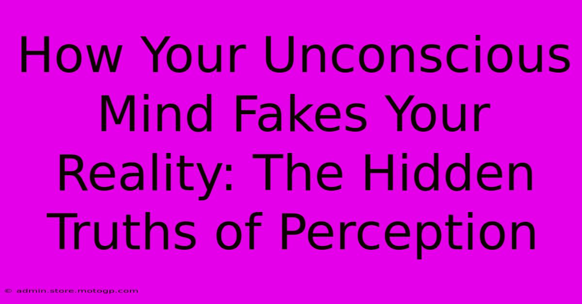 How Your Unconscious Mind Fakes Your Reality: The Hidden Truths Of Perception