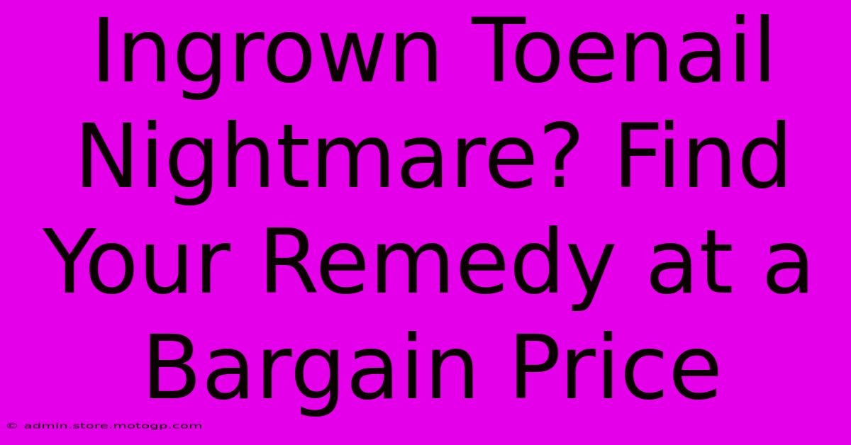 Ingrown Toenail Nightmare? Find Your Remedy At A Bargain Price