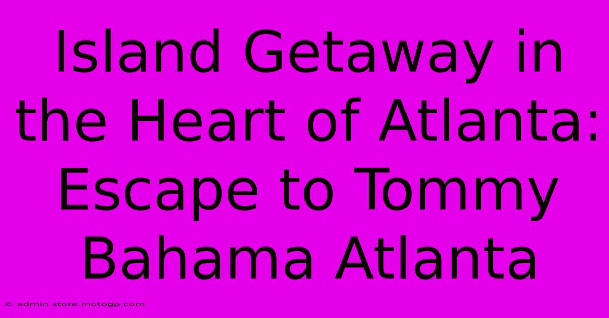 Island Getaway In The Heart Of Atlanta: Escape To Tommy Bahama Atlanta