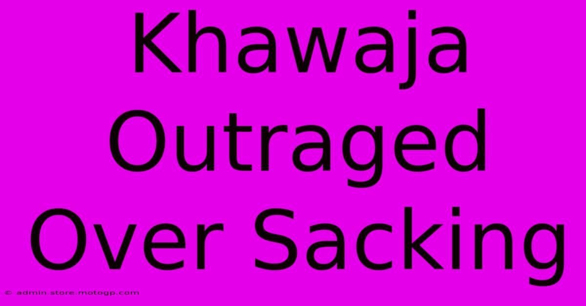 Khawaja Outraged Over Sacking