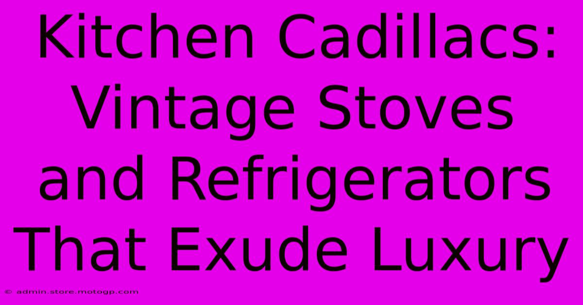 Kitchen Cadillacs: Vintage Stoves And Refrigerators That Exude Luxury