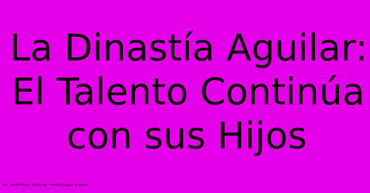 La Dinastía Aguilar: El Talento Continúa Con Sus Hijos