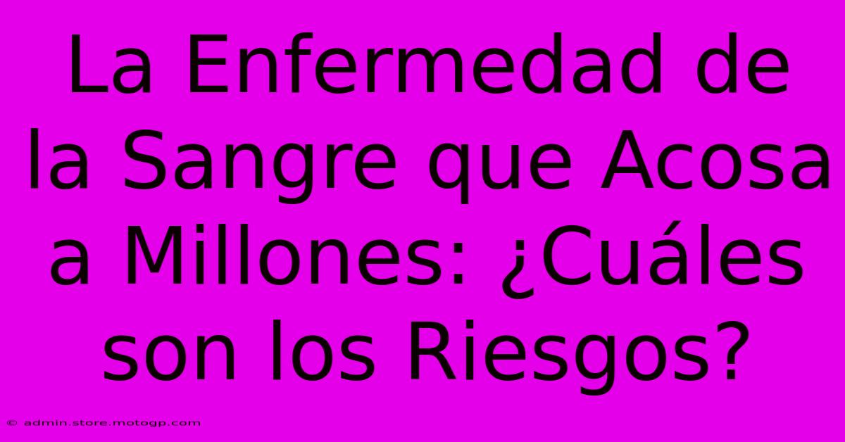 La Enfermedad De La Sangre Que Acosa A Millones: ¿Cuáles Son Los Riesgos?