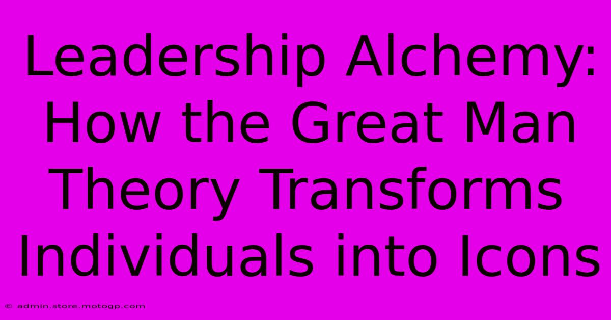 Leadership Alchemy: How The Great Man Theory Transforms Individuals Into Icons