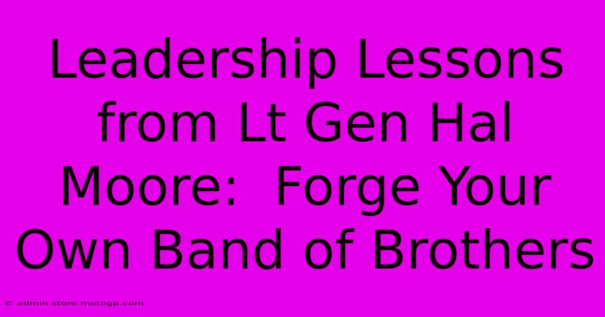 Leadership Lessons From Lt Gen Hal Moore:  Forge Your Own Band Of Brothers