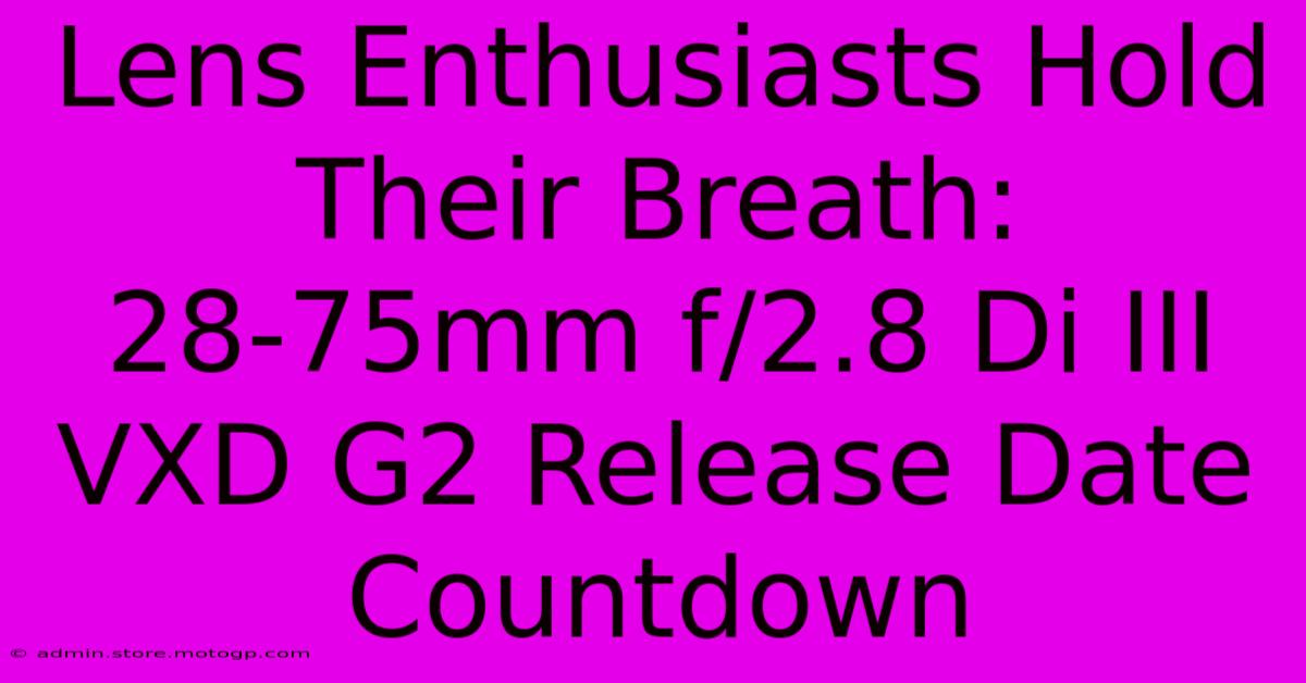 Lens Enthusiasts Hold Their Breath: 28-75mm F/2.8 Di III VXD G2 Release Date Countdown